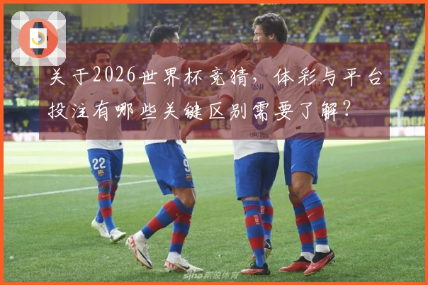 关于2026世界杯竞猜，体彩与平台投注有哪些关键区别需要了解？