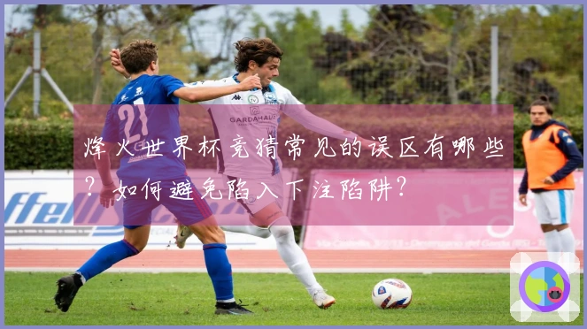 烽火世界杯竞猜常见的误区有哪些？如何避免陷入下注陷阱？