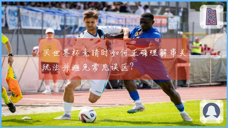 买世界杯竞猜时如何正确理解串关玩法并避免常见误区？