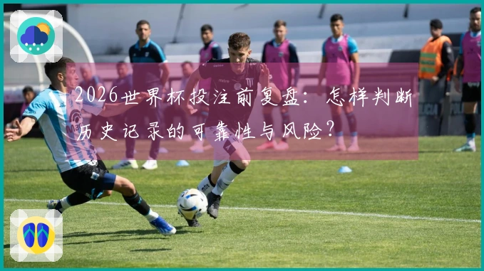 2026世界杯投注前复盘:怎样判断历史记录的可靠性与风险?