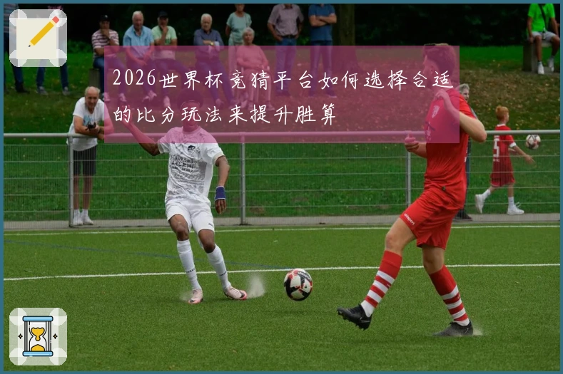 2026世界杯竞猜平台如何选择合适的比分玩法来提升胜算