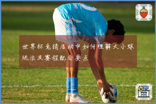 世界杯竞猜活动中如何理解大小球玩法及赛程配合要点