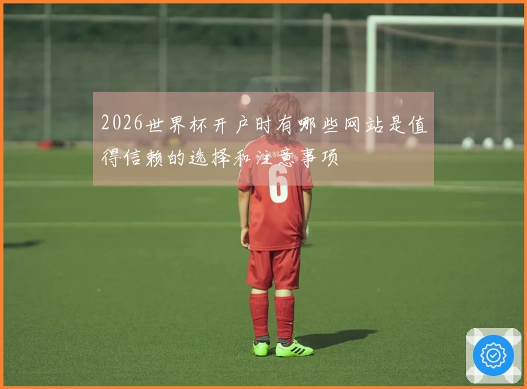 2026世界杯开户时有哪些网站是值得信赖的选择和注意事项