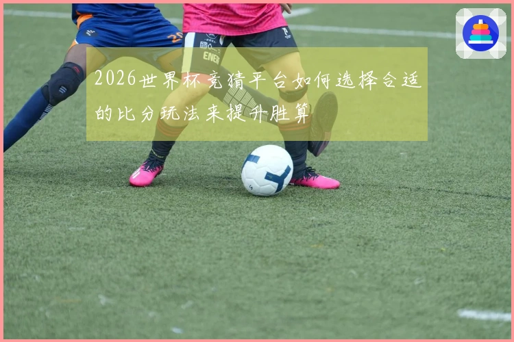 2026世界杯竞猜平台如何选择合适的比分玩法来提升胜算