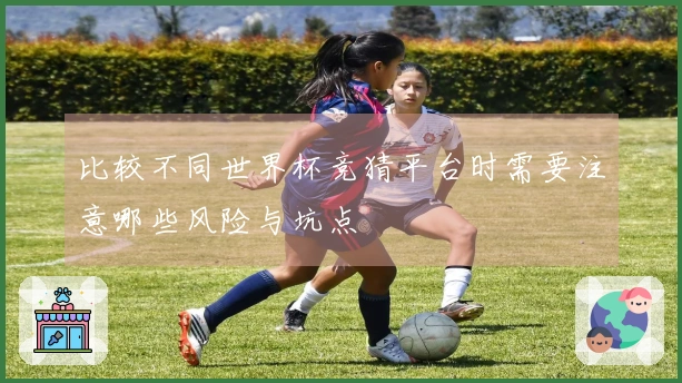 比较不同世界杯竞猜平台时需要注意哪些风险与坑点