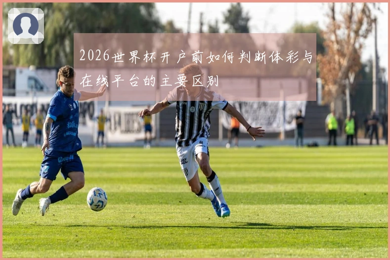 2026世界杯开户前如何判断体彩与在线平台的主要区别